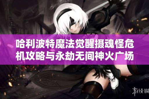 哈利波特魔法觉醒摄魂怪危机攻略与永劫无间神火广场圣鹰策略分享