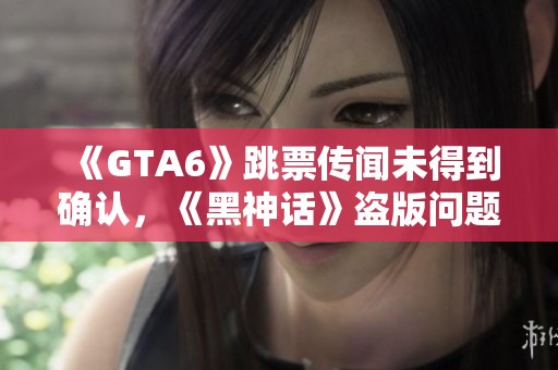 《GTA6》跳票传闻未得到确认，《黑神话》盗版问题严重影响游戏体验