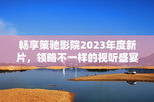 畅享策驰影院2023年度新片，领略不一样的视听盛宴