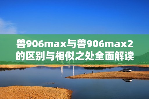 兽906max与兽906max2的区别与相似之处全面解读