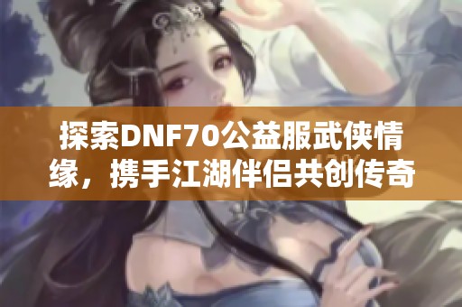 探索DNF70公益服武侠情缘，携手江湖伴侣共创传奇旅程