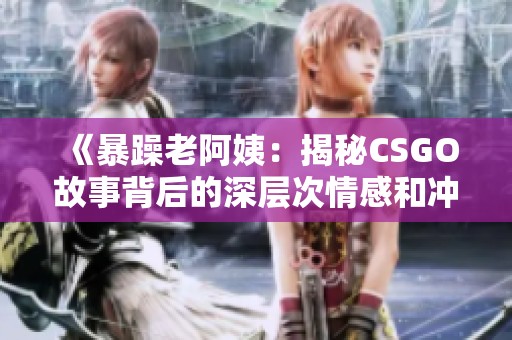 《暴躁老阿姨：揭秘CSGO故事背后的深层次情感和冲突》