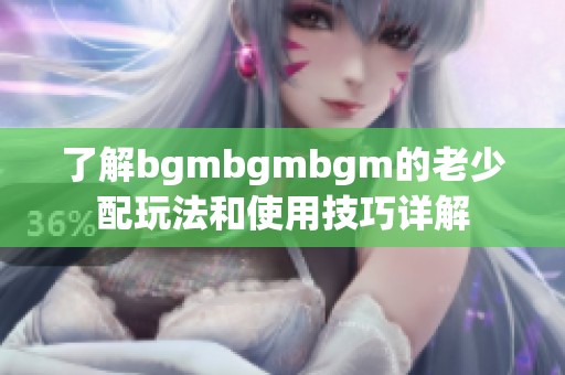 了解bgmbgmbgm的老少配玩法和使用技巧详解