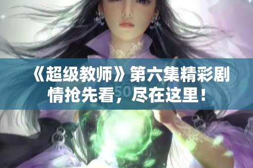 《超级教师》第六集精彩剧情抢先看，尽在这里！