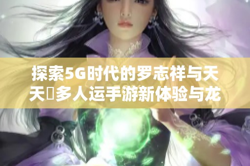 探索5G时代的罗志祥与天天奭多人运手游新体验与龙族传奇