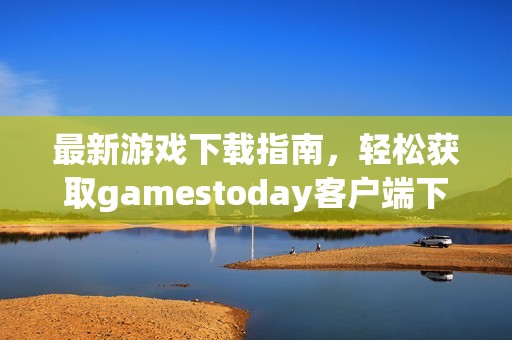 最新游戏下载指南，轻松获取gamestoday客户端下载链接与技巧