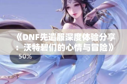 《DNF先遣服深度体验分享：沃特碧们的心情与冒险》