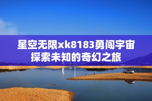 星空无限xk8183勇闯宇宙探索未知的奇幻之旅