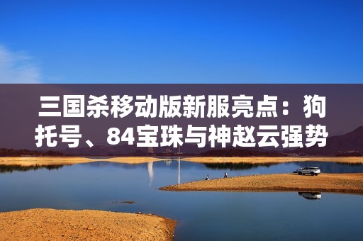 三国杀移动版新服亮点：狗托号、84宝珠与神赵云强势来袭