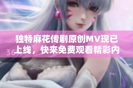 独特麻花传剧原创MV现已上线，快来免费观看精彩内容！