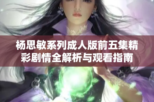 杨思敏系列成人版前五集精彩剧情全解析与观看指南