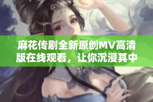 麻花传剧全新原创MV高清版在线观看，让你沉浸其中