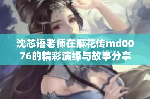 沈芯语老师在麻花传md0076的精彩演绎与故事分享