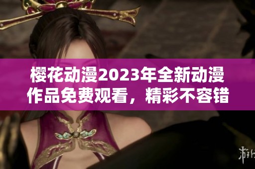 樱花动漫2023年全新动漫作品免费观看，精彩不容错过