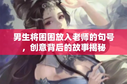男生将困困放入老师的句号，创意背后的故事揭秘