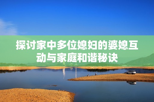 探讨家中多位媳妇的婆媳互动与家庭和谐秘诀