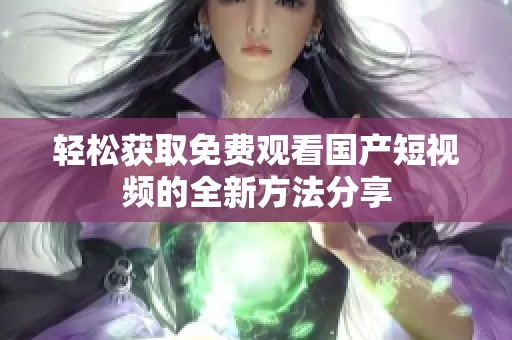 轻松获取免费观看国产短视频的全新方法分享