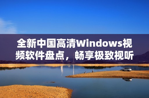 全新中国高清Windows视频软件盘点，畅享极致视听体验