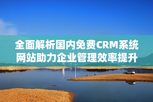 全面解析国内免费CRM系统网站助力企业管理效率提升