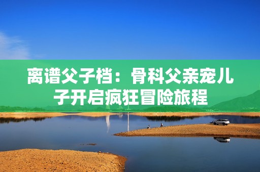 离谱父子档：骨科父亲宠儿子开启疯狂冒险旅程