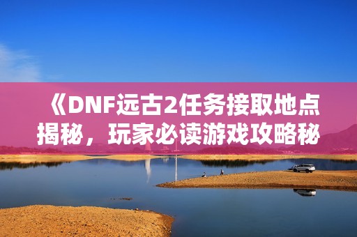 《DNF远古2任务接取地点揭秘，玩家必读游戏攻略秘籍》