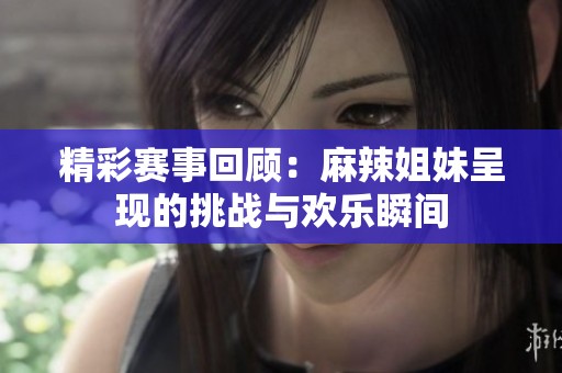 精彩赛事回顾：麻辣姐妹呈现的挑战与欢乐瞬间