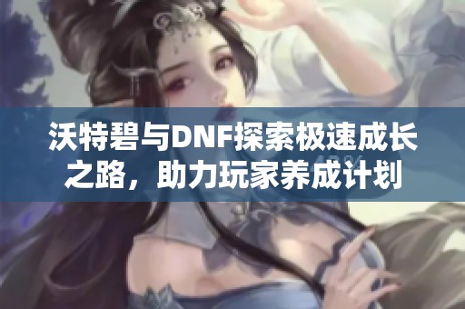 沃特碧与DNF探索极速成长之路，助力玩家养成计划