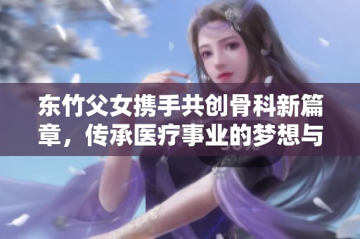 东竹父女携手共创骨科新篇章，传承医疗事业的梦想与使命