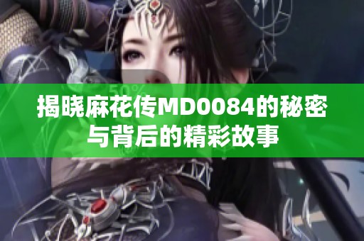 揭晓麻花传MD0084的秘密与背后的精彩故事