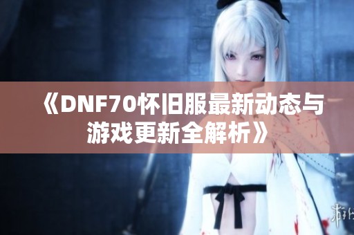 《DNF70怀旧服最新动态与游戏更新全解析》