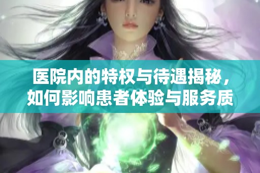 医院内的特权与待遇揭秘，如何影响患者体验与服务质量