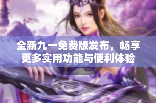 全新九一免费版发布，畅享更多实用功能与便利体验