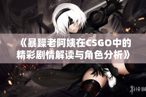 《暴躁老阿姨在CSGO中的精彩剧情解读与角色分析》