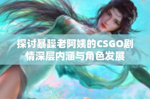 探讨暴躁老阿姨的CSGO剧情深层内涵与角色发展