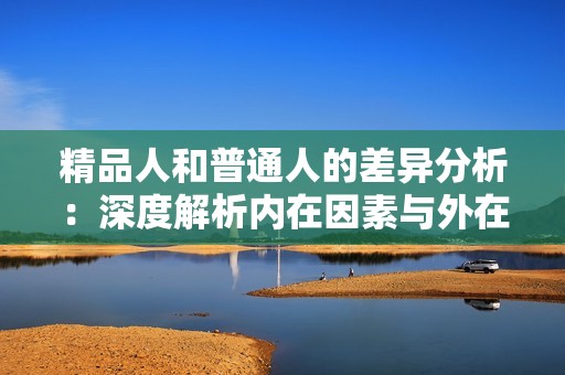 精品人和普通人的差异分析：深度解析内在因素与外在表现