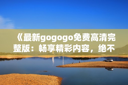 《最新gogogo免费高清完整版：畅享精彩内容，绝不容错过》