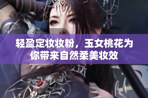 轻盈定妆妆粉，玉女桃花为你带来自然柔美妆效