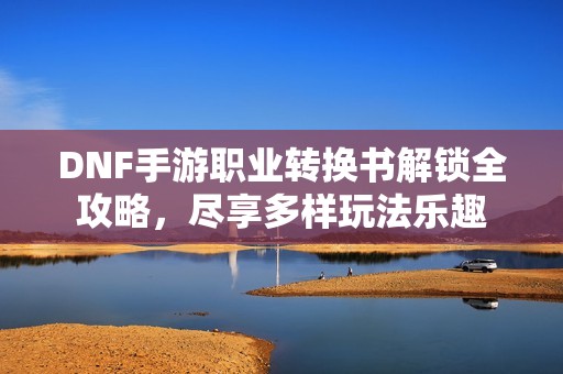 DNF手游职业转换书解锁全攻略，尽享多样玩法乐趣