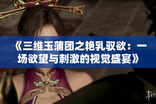 《三维玉蒲团之艳乳驭欲：一场欲望与刺激的视觉盛宴》