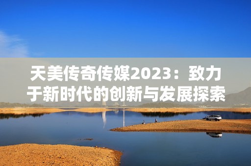 天美传奇传媒2023：致力于新时代的创新与发展探索