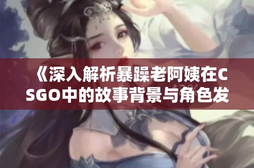 《深入解析暴躁老阿姨在CSGO中的故事背景与角色发展》