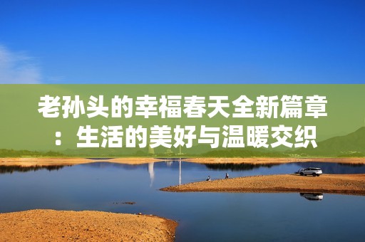 老孙头的幸福春天全新篇章：生活的美好与温暖交织