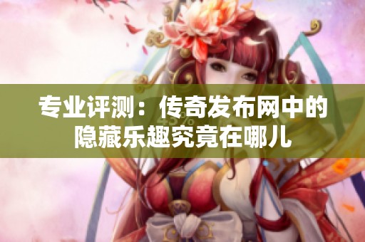 专业评测：传奇发布网中的隐藏乐趣究竟在哪儿