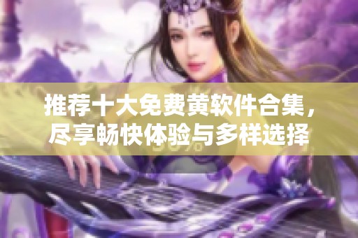 推荐十大免费黄软件合集，尽享畅快体验与多样选择