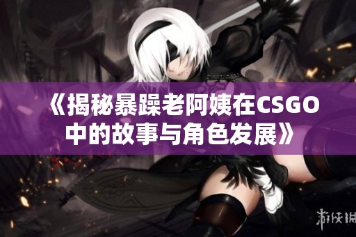 《揭秘暴躁老阿姨在CSGO中的故事与角色发展》