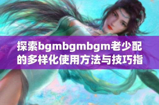 探索bgmbgmbgm老少配的多样化使用方法与技巧指南