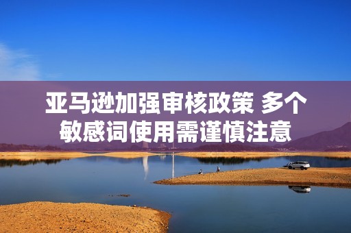 亚马逊加强审核政策 多个敏感词使用需谨慎注意