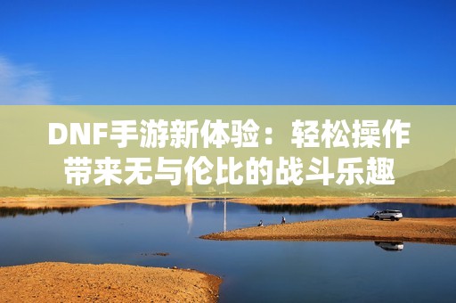 DNF手游新体验：轻松操作带来无与伦比的战斗乐趣