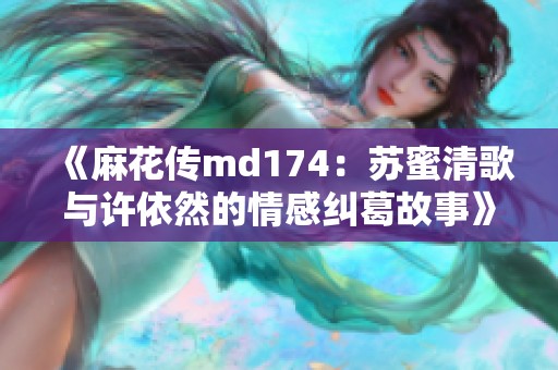 《麻花传md174：苏蜜清歌与许依然的情感纠葛故事》