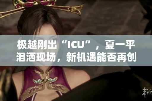 极越刚出“ICU”，夏一平泪洒现场，新机遇能否再创辉煌